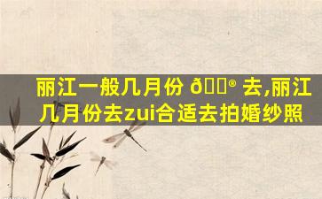 丽江一般几月份 💮 去,丽江几月份去zui
合适去拍婚纱照